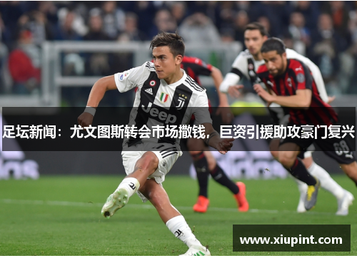 足坛新闻：尤文图斯转会市场撒钱，巨资引援助攻豪门复兴